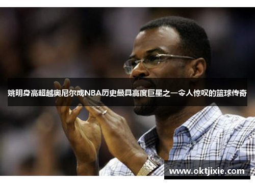 姚明身高超越奥尼尔成NBA历史最具高度巨星之一令人惊叹的篮球传奇